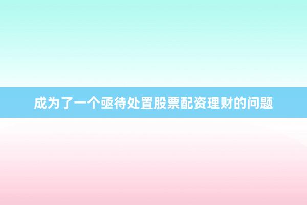 成为了一个亟待处置股票配资理财的问题