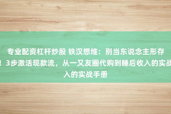 专业配资杠杆炒股 铁汉想维：别当东说念主形存钱罐！3步激活现款流，从一又友圈代购到睡后收入的实战手册