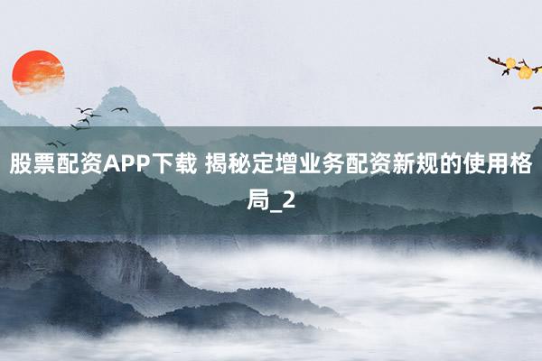 股票配资APP下载 揭秘定增业务配资新规的使用格局_2