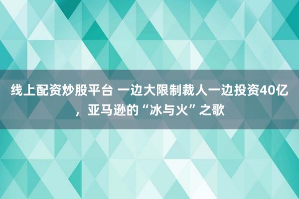 线上配资炒股平台 一边大限制裁人一边投资40亿，亚马逊的“冰与火”之歌