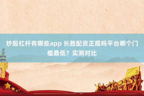 炒股杠杆有哪些app 长胜配资正规吗平台哪个门槛最低？实测对比