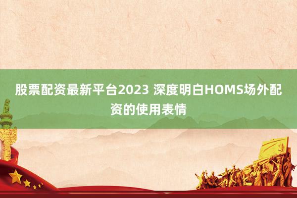 股票配资最新平台2023 深度明白HOMS场外配资的使用表情