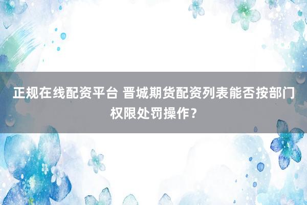 正规在线配资平台 晋城期货配资列表能否按部门权限处罚操作？