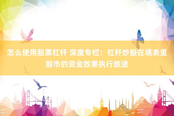 怎么使用股票杠杆 深度专栏：杠杆炒股在境表里股市的资金效果执行旅途
