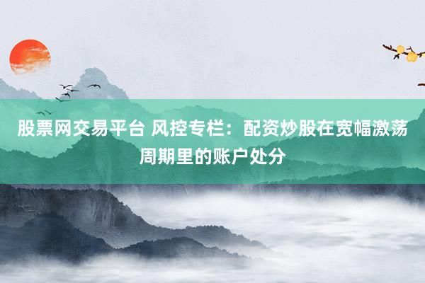 股票网交易平台 风控专栏：配资炒股在宽幅激荡周期里的账户处分