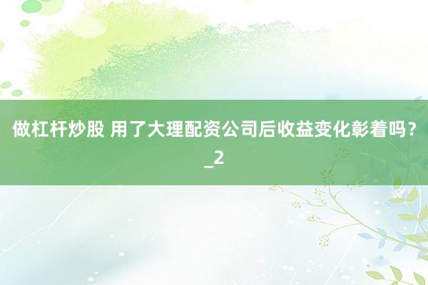 做杠杆炒股 用了大理配资公司后收益变化彰着吗？_2